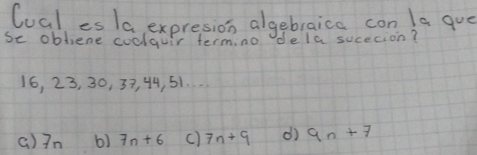 lual es la, expresion algebraica con la gue
se obliene coclquir termino de la sucecion?
16, 23, 30, 37, 44, 51.
()In 6) 7n+6 () 7n+9 d) 9n+7