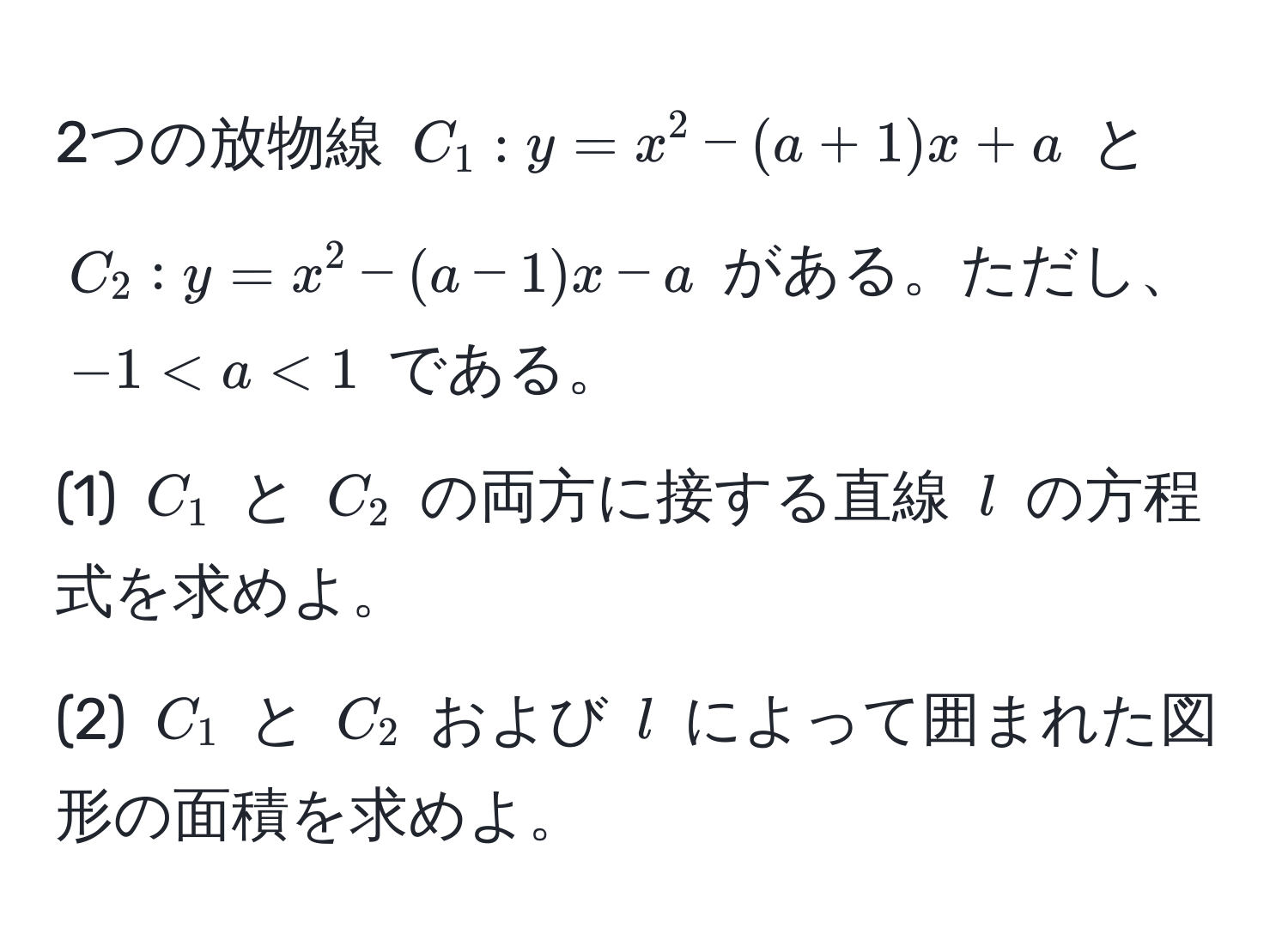 2つの放物線 $C_1: y = x^2 - (a + 1)x + a$ と $C_2: y = x^2 - (a - 1)x - a$ がある。ただし、$-1 < a < 1$ である。  
(1) $C_1$ と $C_2$ の両方に接する直線 $l$ の方程式を求めよ。  
(2) $C_1$ と $C_2$ および $l$ によって囲まれた図形の面積を求めよ。