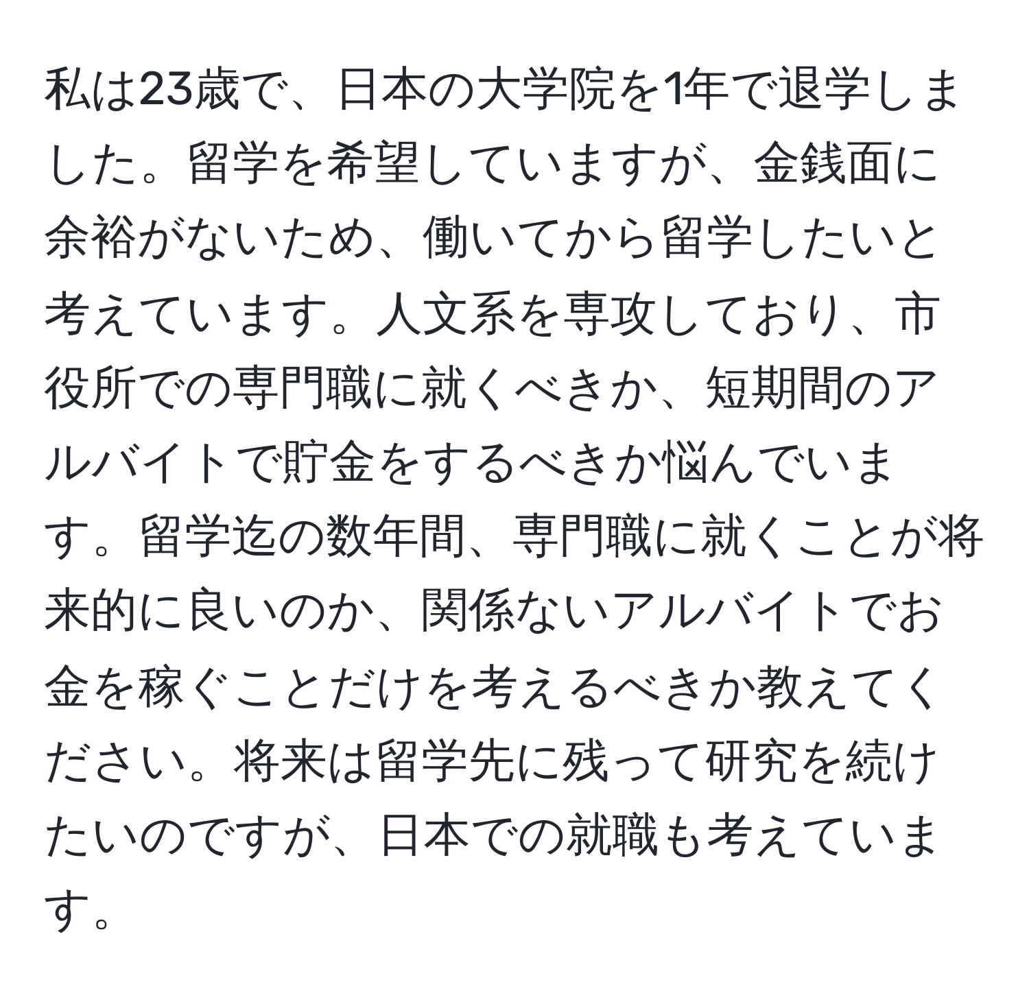 私は23歳で、日本の大学院を1年で退学しました。留学を希望していますが、金銭面に余裕がないため、働いてから留学したいと考えています。人文系を専攻しており、市役所での専門職に就くべきか、短期間のアルバイトで貯金をするべきか悩んでいます。留学迄の数年間、専門職に就くことが将来的に良いのか、関係ないアルバイトでお金を稼ぐことだけを考えるべきか教えてください。将来は留学先に残って研究を続けたいのですが、日本での就職も考えています。