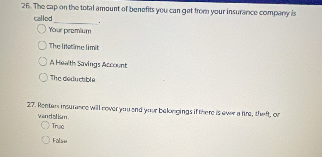 The cap on the total amount of benefits you can get from your insurance company is
called
_.
Your premium
The lifetime limit
A Health Savings Account
The deductible
27. Renters insurance will cover you and your belongings if there is ever a fire, theft, or
vandalism.
True
False