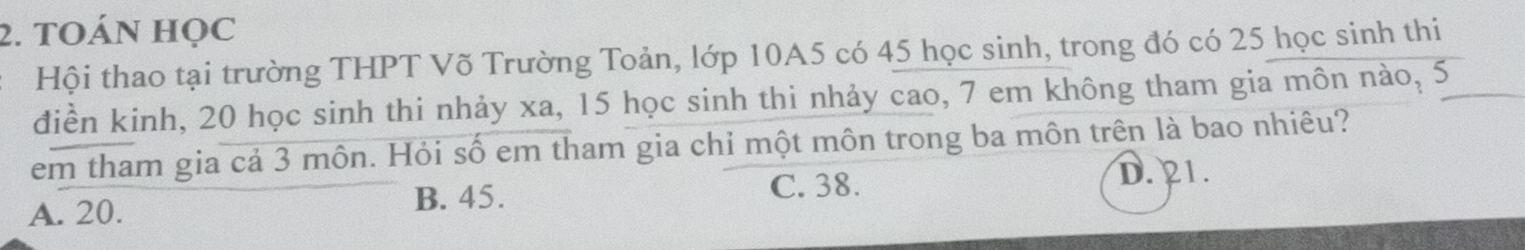 TOÁN HọC
Hội thao tại trường THPT Võ Trường Toản, lớp 10A5 có 45 học sinh, trong đó có 25 học sinh thi
điền kinh, 20 học sinh thi nhảy xa, 15 học sinh thi nhảy cao, 7 em không tham gia môn nào, 5
em tham gia cả 3 môn. Hỏi số em tham gia chỉ một môn trong ba môn trên là bao nhiêu?
A. 20. C. 38. D. 21.
B. 45.