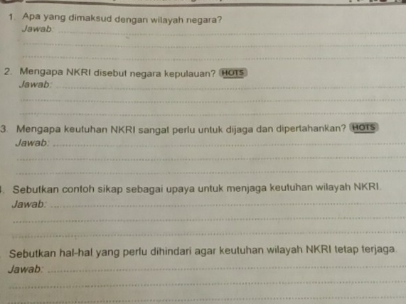 Apa yang dimaksud dengan wilayah negara? 
Jawab 
_ 
_ 
_ 
2. Mengapa NKRI disebut negara kepulauan? HO1 
Jawab:_ 
_ 
_ 
3. Mengapa keutuhan NKRI sangal perlu untuk dijaga dan dipertahankan? HOrs 
Jawab:_ 
_ 
_ 
. Sebutkan contoh sikap sebagai upaya untuk menjaga keutuhan wilayah NKRI. 
Jawab:_ 
_ 
_ 
Sebutkan hal-hal yang perlu dihindari agar keutuhan wilayah NKRI tetap terjaga 
Jawab: 
_ 
_ 
_