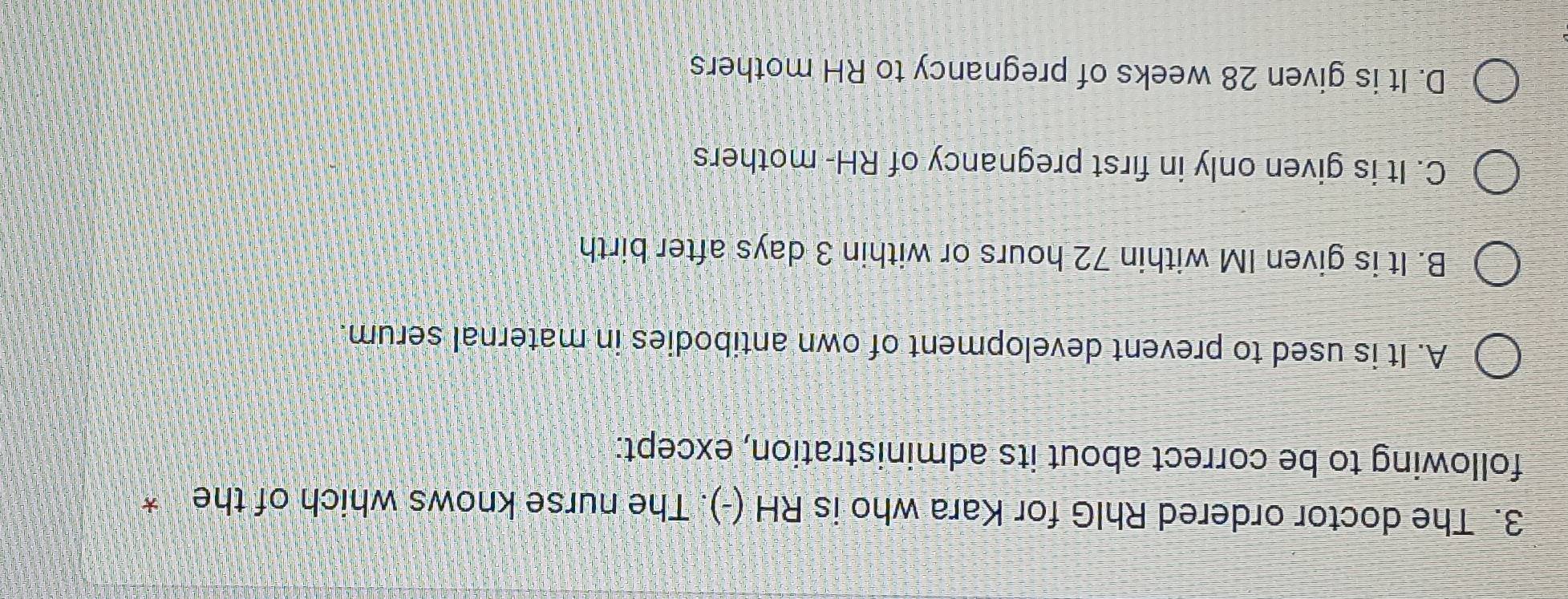 The doctor ordered RhIG for Kara who is RH (-). The nurse knows which of the *
following to be correct about its administration, except:
A. It is used to prevent development of own antibodies in maternal serum.
B. It is given IM within 72 hours or within 3 days after birth
C. It is given only in first pregnancy of RH- mothers
D. It is given 28 weeks of pregnancy to RH mothers