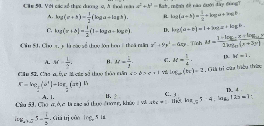 Với các số thực dương a, b thoả mãn a^2+b^2=8ab , mệnh đề nào dưới đây đúng?
A. log (a+b)= 1/2 (log a+log b). log (a+b)= 1/2 +log a+log b. 
B.
C. log (a+b)= 1/2 (1+log a+log b). log (a+b)=1+log a+log b. 
D.
Câu 51. Cho x, y là các số thực lớn hơn 1 thoả mãn x^2+9y^2=6xy. Tính M=frac 1+log _12x+log _12y2log _12(x+3y)
A. M= 1/2 . M= 1/3 . C. M= 1/4 . D. M=1. 
B.
Câu 52. Cho a, b, c là các số thực thỏa mãn a>b>c>1 và log _ab(bc)=2. Giá trị của biểu thức
K=log _ c/b (a^4)+log _ c/a (ab) là
A. 1. B. 2.
C. 3. D. 4.
Câu 53. Cho a, b, c là các số thực dương, khác 1 và abc!= 1. Biết log _sqrt(a)5=4;log _b125=1;
log _a^2bsqrt(c)5= 1/5 . Giá trị của log _c5 là