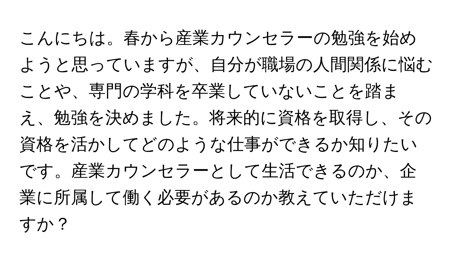 こんにちは。春から産業カウンセラーの勉強を始めようと思っていますが、自分が職場の人間関係に悩むことや、専門の学科を卒業していないことを踏まえ、勉強を決めました。将来的に資格を取得し、その資格を活かしてどのような仕事ができるか知りたいです。産業カウンセラーとして生活できるのか、企業に所属して働く必要があるのか教えていただけますか？