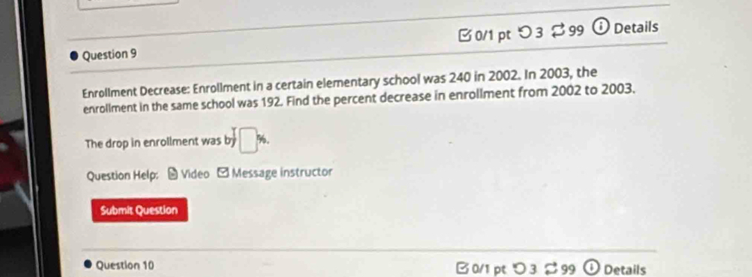 つ 3 $ 99 ⓘ Details 
Enrollment Decrease: Enrollment in a certain elementary school was 240 in 2002. In 2003, the 
enrollment in the same school was 192. Find the percent decrease in enrollment from 2002 to 2003. 
The drop in enrollment was by□ %. 
Question Help: # Video - Message instructor 
Submit Question 
Question 10 B 0/1 pt つ 3 ご 99 a Details