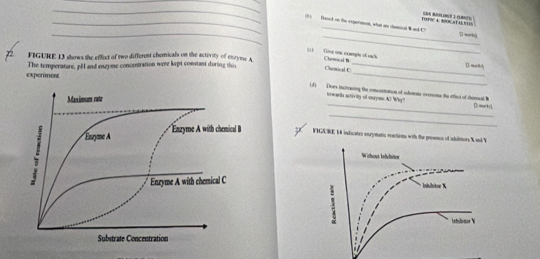 TOPIC A BIOCATALYSIS SDS BIOLOGY 2 (5.8/925) 
_ 
_ 
_(b) Based on the experiment, what ars chemical Wand C7 [ morks1 
FIGURE 13 shows the effect of two different chemicals on the activity of enzyme A
_ 
(c) Give one example of each Chemical W mark/ 
The temperature, pH and enzyme concentration were kept constant during this 
Chemical C 
experiment 
_ 
_ 
(d) Does increasing the concentration of substrme ovensome the effect of chemeal B 
towards activity of enzyme A? Why? [ mark1 
_ 
FIGURE 14 indicates enzymatic reactions with the prssence of inhibitors X and Y
Without Inhibitor 
lnhihitor X
5
Inhibitor Y