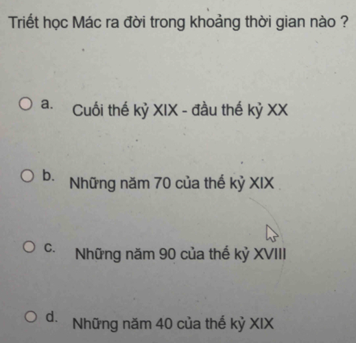 Triết học Mác ra đời trong khoảng thời gian nào ?
a. Cuối thế kỷ XIX - đầu thế kỷ XX
b. Những năm 70 của thế kỷ XIX
C. Những năm 90 của thế kỷ XVIII
d. Những năm 40 của thế kỷ XIX