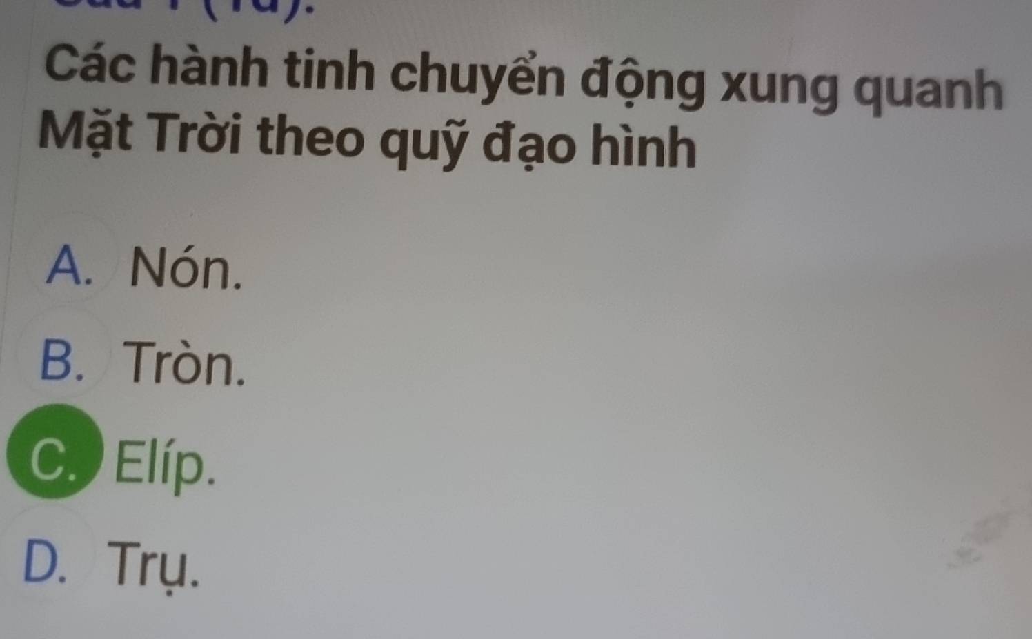 Các hành tinh chuyển động xung quanh
Mặt Trời theo quỹ đạo hình
A. Nón.
B. Tròn.
C. Elíp.
D. Trụ.