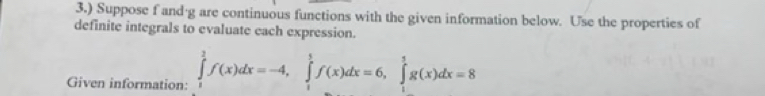 3.) Suppose f and·g are continuous functions with the given information below. Use the properties of 
definite integrals to evaluate each expression. 
Given information: ∈tlimits _1^2f(x)dx=-4, ∈tlimits _1^1f(x)dx=6, ∈tlimits _1^1g(x)dx=8