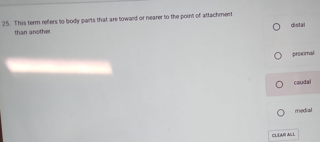 This term refers to body parts that are toward or nearer to the point of attachment
distal
than another.
proximal
caudal
medial
CLEAR ALL