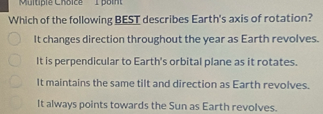 Which of the following BEST describes Earth's axis of rotation?
It changes direction throughout the year as Earth revolves.
It is perpendicular to Earth's orbital plane as it rotates.
It maintains the same tilt and direction as Earth revolves.
It always points towards the Sun as Earth revolves.