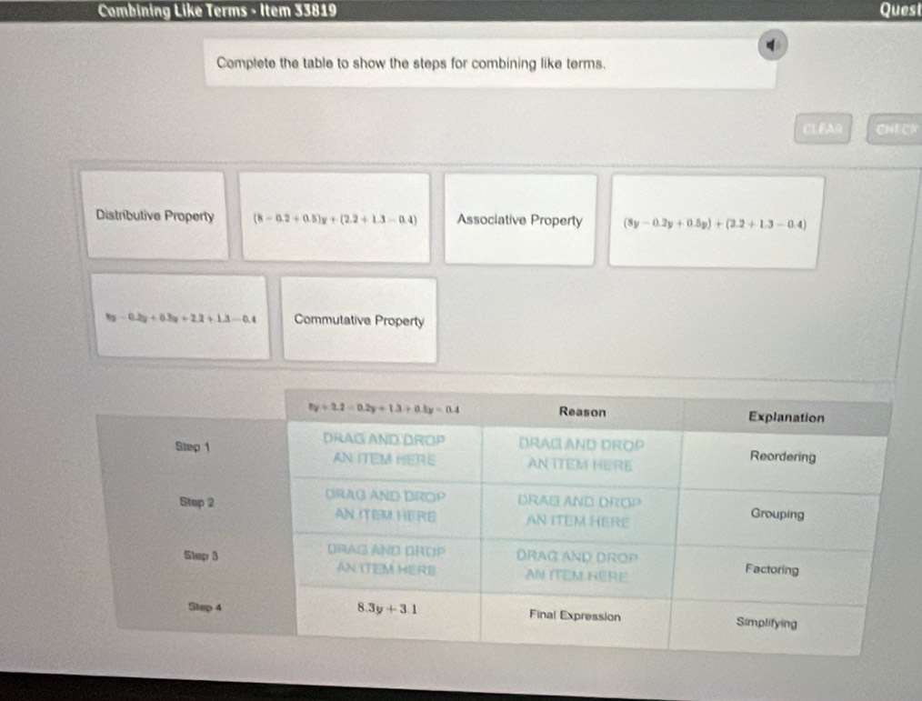 Combining Like Terms - Item 33819 Quest
Complete the table to show the steps for combining like terms.
CLFAR CHECR
Distributive Property (8-0.2+0.5)y+(2.2+1.3-0.4) Associative Property (8y-0.2y+0.5y)+(2.2+1.3-0.4)
-0.2y+0.3y+2.2+1.3-0.4 Commutative Property