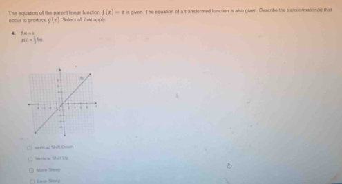 The equation of the parent linear function f(x)=x is given. The equation of a transformed function is allso given. Describe the transformation(s) that
occur to produce g(x) Select all that apply
4. f(x)=x
g(x)= 1/2 f(x)
Vertical Shvih Down
Vertical Shift Upi
More Steep
Lese Séeep