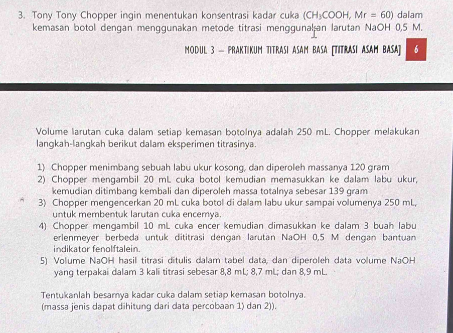 Tony Tony Chopper ingin menentukan konsentrasi kadar cuka (CH_3COOH,Mr=60) dalam 
kemasan botol dengan menggunakan metode titrasi menggunalan larutan NaOH 0,5 M. 
MODUL 3 — PRAKTIKUM TITRASI ASAM BASA [TITRASI ASAM BASA] 6 
Volume larutan cuka dalam setiap kemasan botolnya adalah 250 mL. Chopper melakukan 
langkah-langkah berikut dalam eksperimen titrasinya. 
1) Chopper menimbang sebuah labu ukur kosong, dan diperoleh massanya 120 gram
2) Chopper mengambil 20 mL cuka botol kemudian memasukkan ke dalam labu ukur, 
kemudian ditimbang kembali dan diperoleh massa totalnya sebesar 139 gram
3) Chopper mengencerkan 20 mL cuka botol di dalam labu ukur sampai volumenya 250 mL, 
untuk membentuk larutan cuka encernya. 
4) Chopper mengambil 10 mL cuka encer kemudian dimasukkan ke dalam 3 buah labu 
erlenmeyer berbeda untuk dititrasi dengan larutan NaOH 0,5 M dengan bantuan 
indikator fenolftalein. 
5) Volume NaOH hasil titrasi ditulis dalam tabel data, dan diperoleh data volume NaOH 
yang terpakai dalam 3 kali titrasi sebesar 8,8 mL; 8,7 mL; dan 8,9 mL. 
Tentukanlah besarnya kadar cuka dalam setiap kemasan botolnya. 
(massa jenis dapat dihitung dari data percobaan 1) dan 2)).