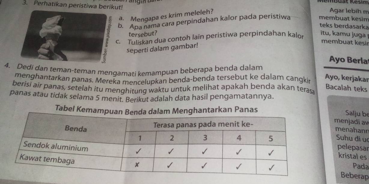 Membuät Kēsim 
3. Perhatikan peristiwa berikut! membuat kesim 
a. Mengapa es krim meleleh? 
Agar lebih m 
b. Apa nama cara perpindahan kalor pada peristiwa 
teks berdasarka 
tersebut? itu, kamu juga 
. Tuliskan dua contoh lain peristiwa perpindahan kalor 
membuat kesir 
seperti dalam gambar! 
Ayo Berla 
4.Dedi dan teman-teman mengamati kemampuan beberapa benda dalam 
menghantarkan panas. Mereka mencelupkan benda-benda tersebut ke dalam cangkin 
Ayo, kerjakar 
berisi air panas, setelah itu menghitung waktu untuk melihat apakah benda akan terasa 
Bacalah teks 
panas atau tidak selama 5 menit. Berikut adalah data hasil pengamatannya. 
Tabel Kemahantarkan Panas 
Salju be 
menjadi aw 
menahann 
Suhu di ua 
pelepasar 
kristal es 
Pada 
Beberap