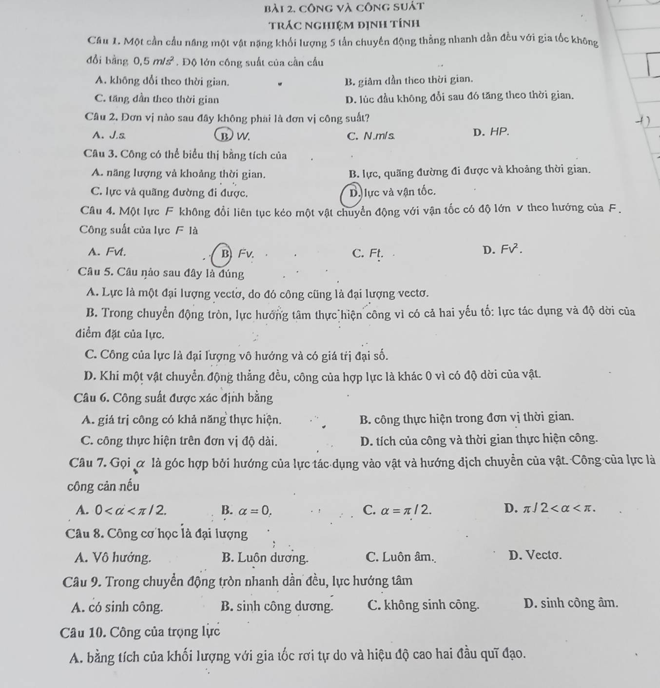 công và công suát
tráC nghiệm định tính
Câu 1. Một cần cầu năng một vật nặng khối lượng 5 tần chuyển động thằng nhanh dần đều với gia tốc không
đổi bằng 0,5m/s^2. Độ lớn công suất của cần cầu
A. không dổi theo thời gian. B. giảm dần theo thời gian.
C. tăng dần theo thời gian D. lúc đầu không đổi sau đó tăng theo thời gian.
Câu 2. Đơn vị nào sau đây không phái là đơn vị công suất?
1)
A.J.s B W. C. N.m/s. D. HP.
Câu 3. Công có thể biểu thị bằng tích của
A. năng lượng và khoảng thời gian. B. lực, quãng đường đi được và khoảng thời gian.
C. lực và quãng đường đi được. D. lực và vận tốc.
Câu 4. Một lực F không đổi liên tục kẻo một vật chuyển động với vận tốc có độ lớn V theo hướng của F.
Công suất của lực F là
A. Fvt. BFv. C. Ft.
D. FV^2.
Câu 5. Câu nảo sau đây là đúng
A. Lực là một đại lượng vectờ, do đó công cũng là đại lượng vectơ.
B. Trong chuyển động tròn, lực hưởng tâm thực hiện công vì có cả hai yếu tố: lực tác dụng và độ dời của
điểm đặt của lực.
C. Công của lực là đại lượng vô hướng và có giá trị đại số.
D. Khi một vật chuyển động thẳng đều, công của hợp lực là khác 0 vì có độ dời của vật.
Câu 6. Công suất được xác định bằng
A. giá trị công có khả năng thực hiện. B. công thực hiện trong đơn vị thời gian.
C. công thực hiện trên đơn vị độ dài. D. tích của công và thời gian thực hiện công.
Câu 7. Gọi ơ là góc hợp bởi hướng của lực tác dụng vào vật và hướng địch chuyền của vật. Công của lực là
công cản nếu
A. 0 B. alpha =0. C. alpha =π /2. D. π /2
Câu 8. Công cơ học là đại lượng
A. Vô hướng. B. Luôn dương. C. Luôn âm. D. Vecto.
Câu 9. Trong chuyển động tròn nhanh dần đều, lực hướng tâm
A. có sinh công. B. sinh công dương. C. không sinh công. D. sinh công âm.
Câu 10. Công của trọng lực
A. bằng tích của khối lượng với gia tốc rơi tự do và hiệu độ cao hai đầu quỹ đạo.