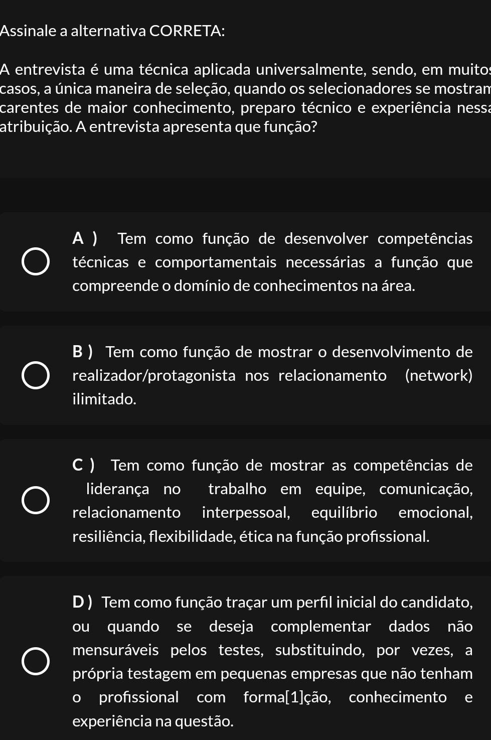 Assinale a alternativa CORRETA:
A entrevista é uma técnica aplicada universalmente, sendo, em muitos
casos, a única maneira de seleção, quando os selecionadores se mostram
carentes de maior conhecimento, preparo técnico e experiência nessa
atribuição. A entrevista apresenta que função?
A ) Tem como função de desenvolver competências
técnicas e comportamentais necessárias a função que
compreende o domínio de conhecimentos na área.
B ) Tem como função de mostrar o desenvolvimento de
realizador/protagonista nos relacionamento (network)
ilimitado.
C ) Tem como função de mostrar as competências de
liderança no trabalho em equipe, comunicação,
relacionamento interpessoal, equilíbrio emocional,
resiliência, flexibilidade, ética na função profissional.
D ) Tem como função traçar um perfil inicial do candidato,
ou quando se deseja complementar dados não
mensuráveis pelos testes, substituindo, por vezes, a
própria testagem em pequenas empresas que não tenham
o profssional com forma[1]ção, conhecimento e
experiência na questão.