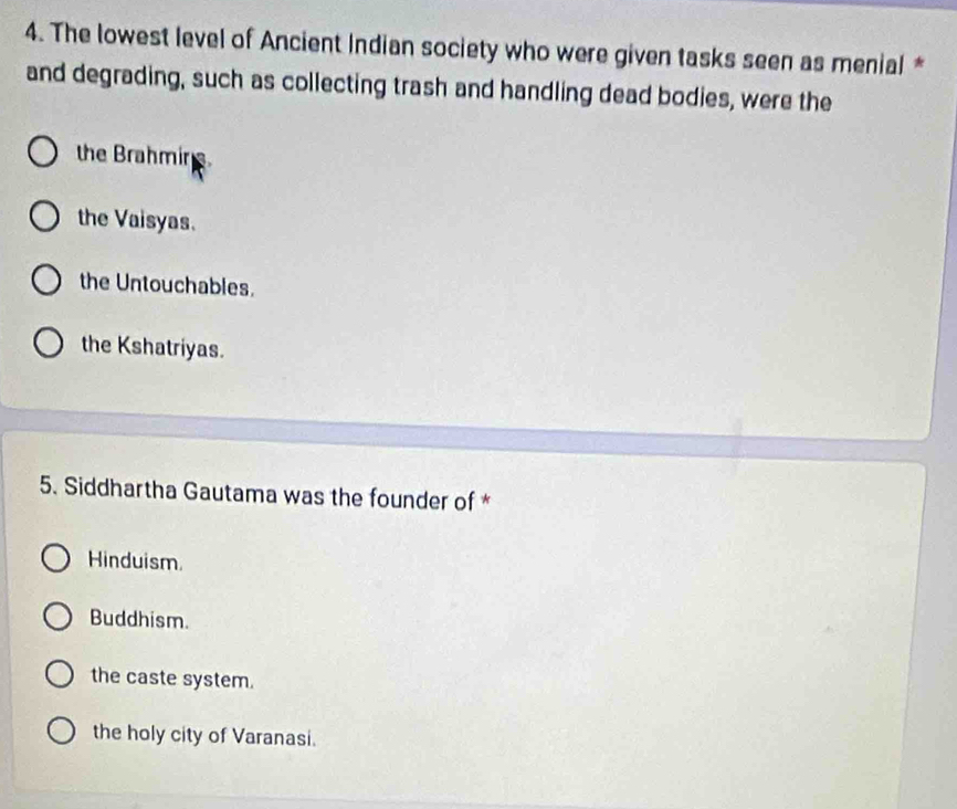 The lowest level of Ancient Indian society who were given tasks seen as menial *
and degrading, such as collecting trash and handling dead bodies, were the
the Brahmine
the Vaisyas.
the Untouchables.
the Kshatriyas.
5. Siddhartha Gautama was the founder of *
Hinduism.
Buddhism.
the caste system.
the holy city of Varanasi.