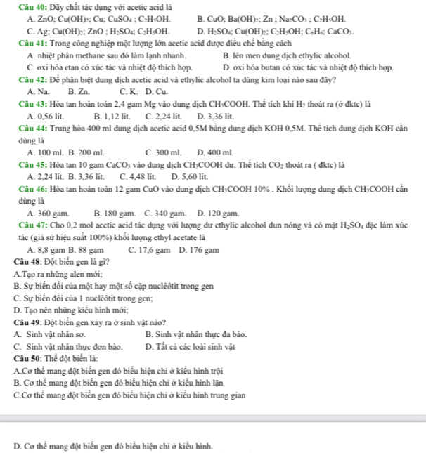 Dãy chất tác dụng với acetic acid là
A. no ;Cu(OH)_2: Cu;CuSO_4;C_2H_5OH. B. CuO;Ba(OH)_2;Zn;Na_2CO_3;C_2H_5OH.
C. Ag:Cu(OH)_2:ZnO;H_2SO_4;C_2H_5OH. D. H_2SO_4;Cu(OH)_2;C_2H_5OH;C_6H_6CaCO_3.
Câu 41: Trong công nghiệp một lượng lớn acetic acid được điều che bằng cách
A. nhiệt phân methane sau đó làm lạnh nhanh. B. lên men dung dịch ethylic alcohol.
C. oxi hóa etan có xúc tác và nhiệt độ thích hợp. D. oxi hóa butan có xúc tác và nhiệt độ thích hợp.
Câu 42: Dhat c phân biệt dung dịch acetic acid và ethylic alcohol ta dùng kim loại nào sau đây?
A. Na. B. Zn. C. K. D. Cu.
Câu 43: Hòa tan hoàn toàn 2,4 gam Mg vào dung dịch CH₃COOH. Thể tích khí H_2 thoát ra (ở đktc) là
A. 0,56 lit. B. 1,12 lit. C. 2,24 lit. D. 3,36 lit.
Câu 44: Trung hòa 400 ml dung dịch acetic acid 0,5M bằng dung dịch KOH 0,5M. Thể tích dung dịch KOH cần
dùng là
A. 100 ml. B. 200 ml. C. 300 ml. D. 400 ml.
Câu 45: Hòa tan 10 gam CaCO_3 vào dung dịch CH₃COOH dư. Thể tích CO_2 thoát ra ( đktc) là
A. 2.24 lit. B. 3.36 lit. C. 4,48 lit. D. 5,60 lit.
Câu 46: Hòa tan hoàn toàn 12 gam CuO vào dung dịch CH₃COOH 10% . Khổi lượng dung dịch CH_3CC DOH cần
dùng là
A. 360 gam. B. 180 gam. C. 340 gam. D. 120 gam.
Câu 47: Cho 0,2 mol acetic acid tác dụng với lượng dư ethylic alcohol đun nóng và có mặt H_2SO_4 đặc làm xúc
tác (giả sử hiệu suất 100%) khối lượng ethyl acetate là
A. 8,8 gam B. 88 gam C. 17,6 gam D. 176 gam
Câu 48: Đột biển gen là gì?
A.Tạo ra những alen mới;
B. Sự biển đổi của một hay một số cặp nuclêôtit trong gen
C. Sự biến đổi của 1 nuclêôtit trong gen;
D. Tạo nên những kiểu hình mới;
Câu 49: Đột biển gen xảy ra ở sinh vật nào?
A. Sinh vật nhân sơ. B. Sinh vật nhân thực đa bảo.
C. Sinh vật nhân thực đơn bào. D. Tắt cả các loài sinh vật
Câu 50: Th lể đột biển là:
A.Cơ thể mang đột biển gen đó biểu hiện chi ở kiểu hình trội
B. Cơ thể mang đột biển gen đó biểu hiện chi ở kiểu hình lặn
C.Cơ thể mang đột biển gen đó biểu hiện chi ở kiểu hình trung gian
D. Cơ thể mang đột biển gen đó biểu hiện chi ở kiểu hình.