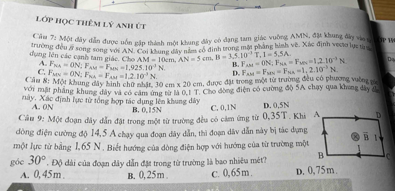 lớp học thêm lý anh út
Câu 7: Một dây dẫn được uốn gập thành một khung dây có dạng tam giác vuông AMN, đặt khung dây vào từ p H
trường đều vector B * song song với AN. Coi khung dây nằm cổ đinh trong mặt phẳng hình vẽ. Xác định vectơ lực từ tác
dụng lên các cạnh tam giác. Cho AM=10cm,AN=5cm,B=3,5.10^(-3)T,I=5,5A. B. F_AM=ON;F_NA=F_MN=1,2.10^(-3)N. Dạ
A. F_NA=ON;F_AM=F_MN=1,925.10^(-3)N. D. F_AM=F_MN=F_NA=1,2.10^(-3)N.
C. F_MN=ON;F_NA=F_AM=1,2.10^(-3)N.
Câu 8: Một khung dây hình chữ nhật, 30cm* 20cm , được đặt trong một từ trường đều có phượng vuông gốc
với mặt phẳng khung dây và có cảm ứng từ là 0,1 T. Cho dòng điện có cường độ 5A chạy qua khung dây dẫn
này. Xác định lực từ tổng hợp tác dụng lên khung dây
A. 0N B. 0,15N C. 0,1N D. 0,5N
Câu 9: Một đoạn dây dẫn đặt trong một từ trường đều có cảm ứng từ 0,35T. Khi A
dòng điện cường độ 14,5 A chạy qua đoạn dây dẫn, thì đoạn dâv dẫn này bị tác dụng
một lực từ bằng 1,65 N . Biết hướng của dòng điện hợp với hướng của từ trường một
góc 30°. Độ dài của đoạn dây dẫn đặt trong từ trường là bao nhiêu mét?
A. 0,45m . B. 0,25m . C. 0,65m . D. 0,75 m .