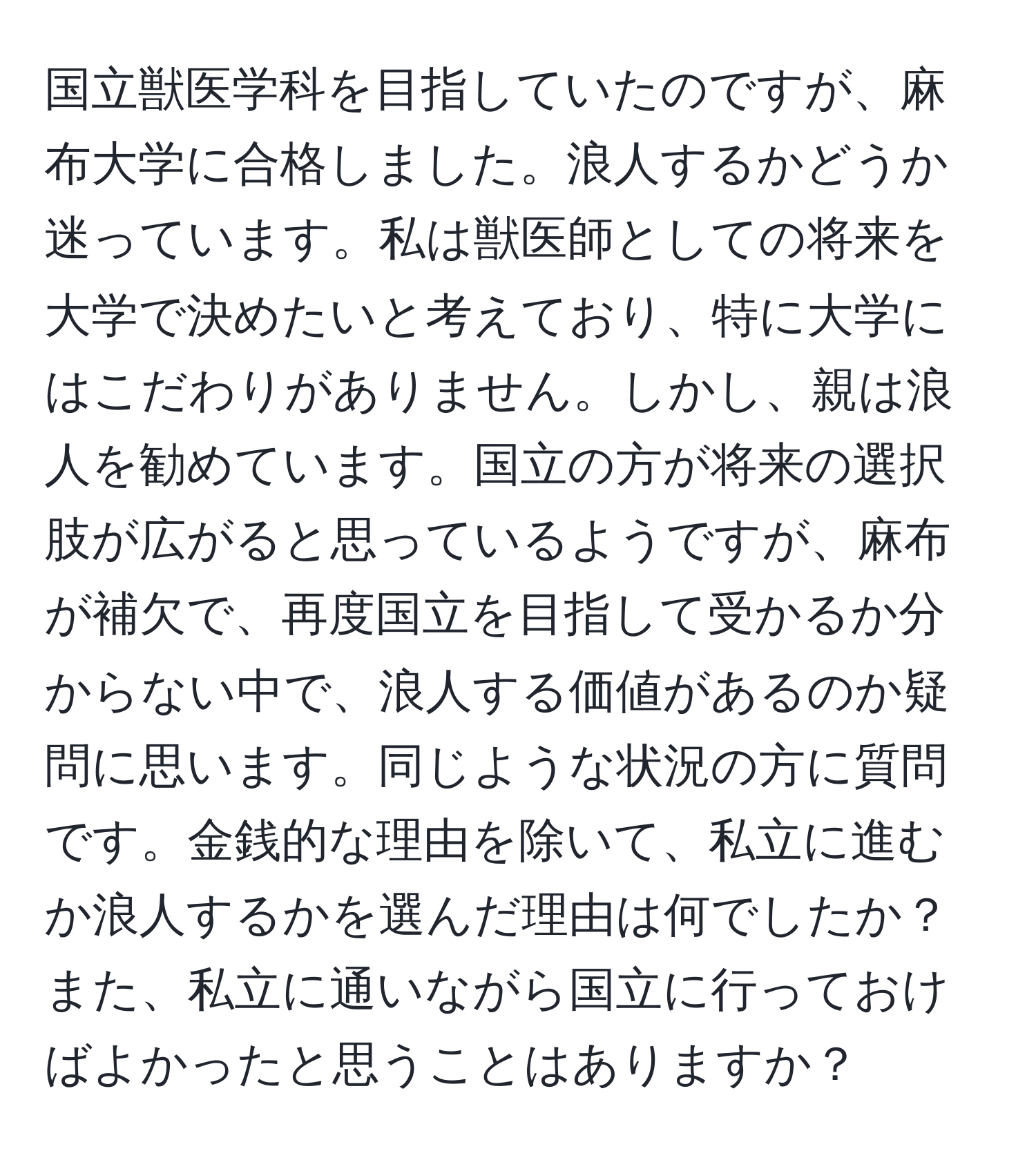 国立獣医学科を目指していたのですが、麻布大学に合格しました。浪人するかどうか迷っています。私は獣医師としての将来を大学で決めたいと考えており、特に大学にはこだわりがありません。しかし、親は浪人を勧めています。国立の方が将来の選択肢が広がると思っているようですが、麻布が補欠で、再度国立を目指して受かるか分からない中で、浪人する価値があるのか疑問に思います。同じような状況の方に質問です。金銭的な理由を除いて、私立に進むか浪人するかを選んだ理由は何でしたか？また、私立に通いながら国立に行っておけばよかったと思うことはありますか？