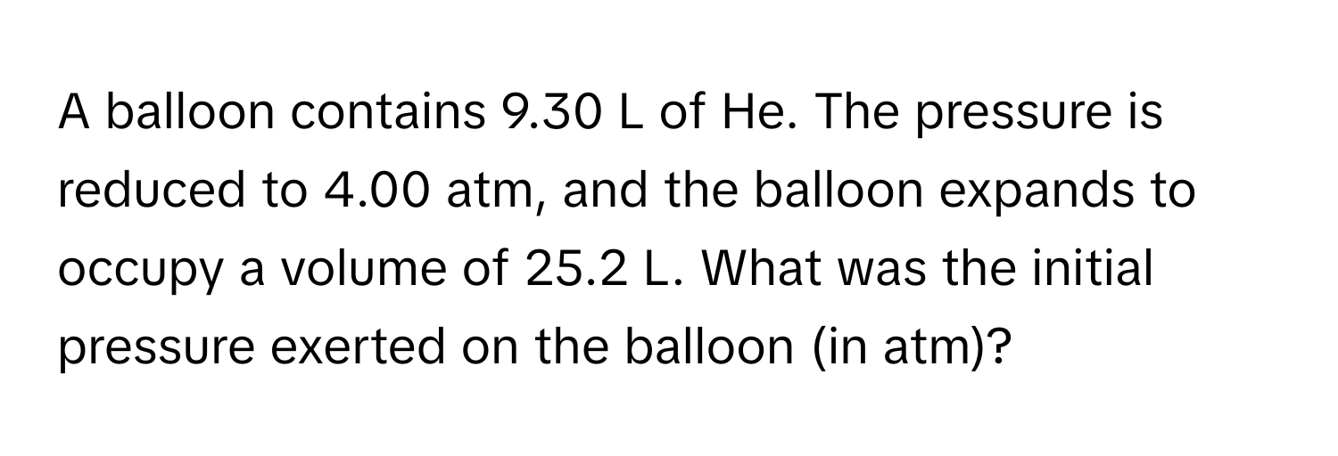 A balloon contains 9.30 L of He. The pressure is reduced to 4.00 atm, and the balloon expands to occupy a volume of 25.2 L. What was the initial pressure exerted on the balloon (in atm)?