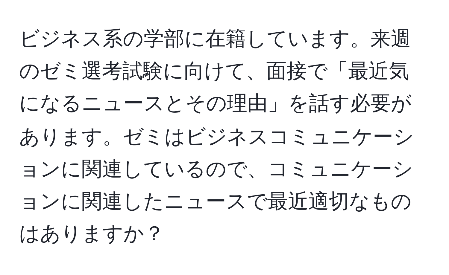 ビジネス系の学部に在籍しています。来週のゼミ選考試験に向けて、面接で「最近気になるニュースとその理由」を話す必要があります。ゼミはビジネスコミュニケーションに関連しているので、コミュニケーションに関連したニュースで最近適切なものはありますか？