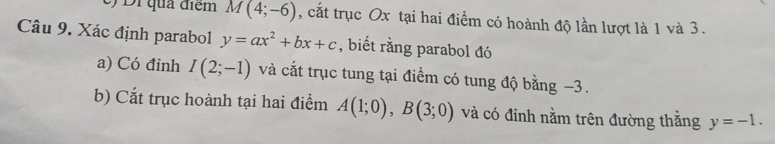 Di qua điểm M(4;-6) , cắt trục Ox tại hai điểm có hoành độ lần lượt là 1 và 3. 
Câu 9. Xác định parabol y=ax^2+bx+c , biết rằng parabol đó 
a) Có đỉnh I(2;-1) và cắt trục tung tại điểm có tung độ bằng −3. 
b) Cắt trục hoành tại hai điểm A(1;0), B(3;0) và có đỉnh nằm trên đường thắng y=-1.