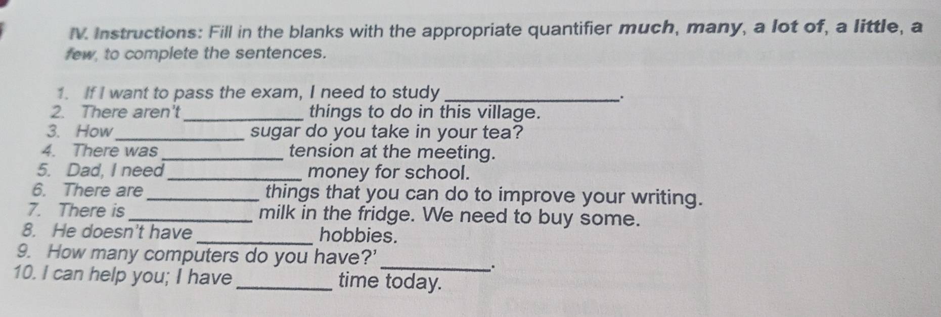 Instructions: Fill in the blanks with the appropriate quantifier much, many, a lot of, a little, a 
few, to complete the sentences. 
1. If I want to pass the exam, I need to study_ 
2. There aren't _things to do in this village. 
3. How_ sugar do you take in your tea? 
4. There was_ tension at the meeting. 
5. Dad, I need_ money for school. 
6. There are_ things that you can do to improve your writing. 
7. There is _milk in the fridge. We need to buy some. 
8. He doesn't have _hobbies. 
_ 
9. How many computers do you have?’ 
10. I can help you; I have _time today.