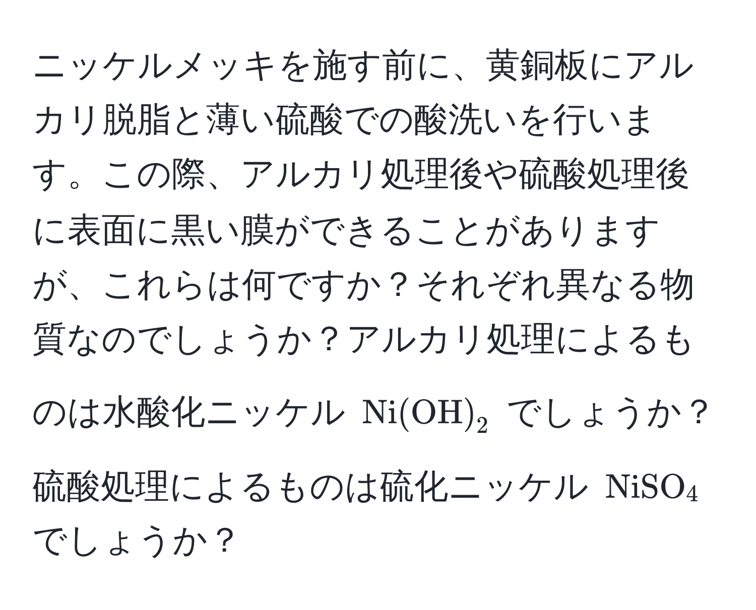 ニッケルメッキを施す前に、黄銅板にアルカリ脱脂と薄い硫酸での酸洗いを行います。この際、アルカリ処理後や硫酸処理後に表面に黒い膜ができることがありますが、これらは何ですか？それぞれ異なる物質なのでしょうか？アルカリ処理によるものは水酸化ニッケル $Ni(OH)_2$ でしょうか？硫酸処理によるものは硫化ニッケル $NiSO_4$ でしょうか？