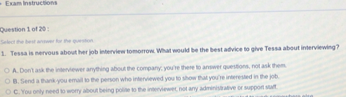 Exam Instructions
Question 1 of 20 :
Select the best answer for the question.
1. Tessa is nervous about her job interview tomorrow. What would be the best advice to give Tessa about interviewing?
A. Don't ask the interviewer anything about the company; you're there to answer questions, not ask them.
B. Send a thank-you email to the person who interviewed you to show that you're interested in the job
C. You only need to worry about being polite to the interviewer, not any administrative or support staff.