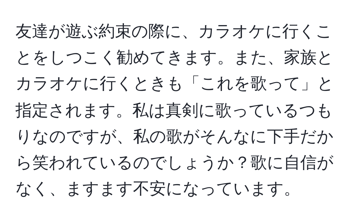 友達が遊ぶ約束の際に、カラオケに行くことをしつこく勧めてきます。また、家族とカラオケに行くときも「これを歌って」と指定されます。私は真剣に歌っているつもりなのですが、私の歌がそんなに下手だから笑われているのでしょうか？歌に自信がなく、ますます不安になっています。