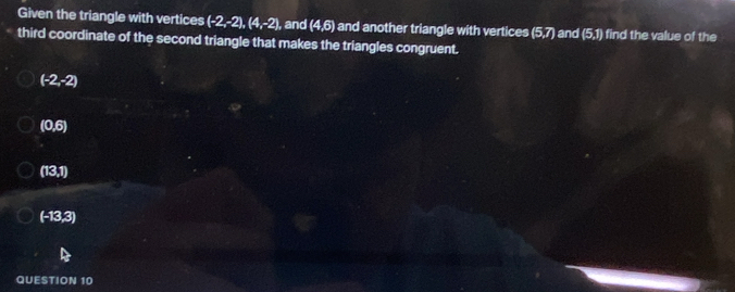 Given the triangle with vertices (-2,-2), (4,-2), and (4,6) and another triangle with vertices (5,7) and (5,1) find the value of the
third coordinate of the second triangle that makes the triangles congruent.
(-2,-2)
(0,6)
(13,1)
(-13,3)
QUESTION 10