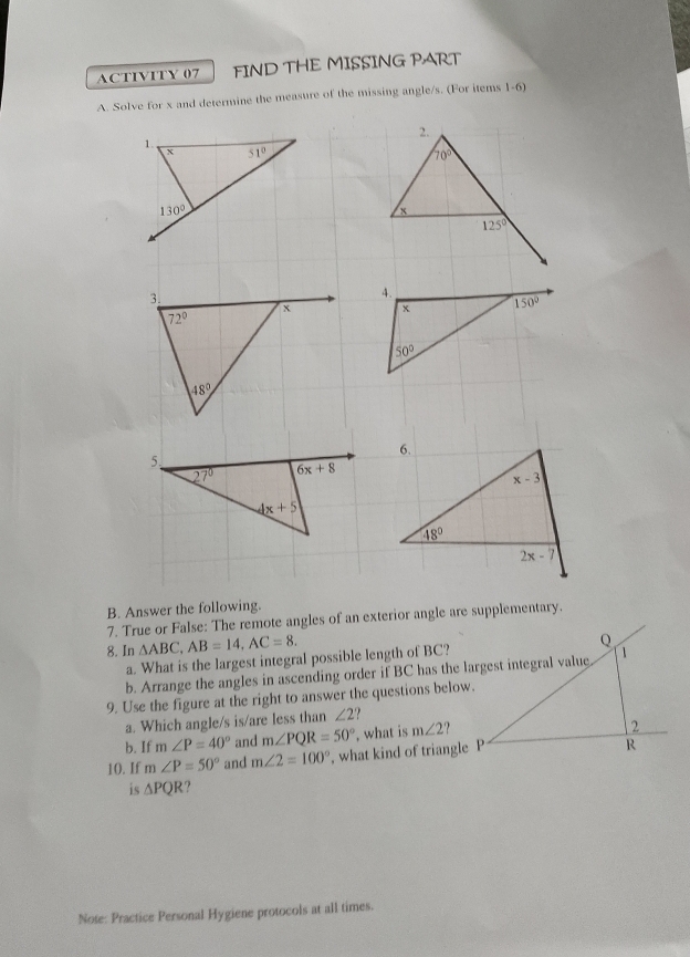 ACTIVITY 07 FIND THE MISSING PART
A. Solve for x and determine the measure of the missing angle/s. (For items 1-6)

B. Answer the following.
7. True or False: The remote angles of an exterior angle are supplementary.
8. In △ ABC,AB=14,AC=8.
a. What is the largest integral possible length of BC?
b. Arrange the angles in ascending order if BC has the largest integral value
9. Use the figure at the right to answer the questions below.
a. Which angle/s is/are less than ∠ 2
b. If m∠ P=40° and m∠ PQR=50° , what is m∠ 2
10. If m∠ P=50° and m∠ 2=100° , what kind of triangle P
is △ PQR 7
Note: Practice Personal Hygiene protocols at all times.