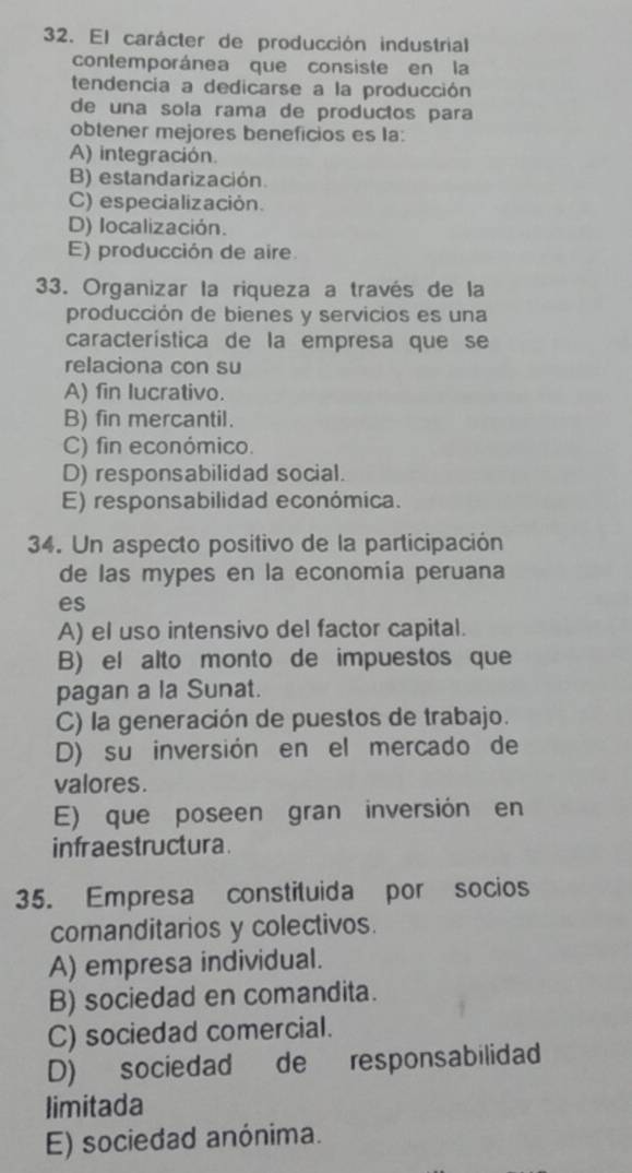 El carácter de producción industrial
contemporánea que consiste en la
tendencia a dedicarse a la producción
de una sola rama de productos para
obtener mejores beneficios es la:
A) integración.
B) estandarización.
C) especialización.
D) localización.
E) producción de aire
33. Organizar la riqueza a través de la
producción de bienes y servicios es una
característica de la empresa que se
relaciona con su
A) fin lucrativo.
B) fin mercantil.
C) fin económico.
D) responsabilidad social.
E) responsabilidad económica.
34. Un aspecto positivo de la participación
de las mypes en la economía peruana
es
A) el uso intensivo del factor capital.
B) el alto monto de impuestos que
pagan a la Sunat.
C) la generación de puestos de trabajo.
D) su inversión en el mercado de
valores.
E) que poseen gran inversión en
infraestructura.
35. Empresa constituida por socios
comanditarios y colectivos.
A) empresa individual.
B) sociedad en comandita.
C) sociedad comercial.
D) sociedad de responsabilidad
limitada
E) sociedad anónima.