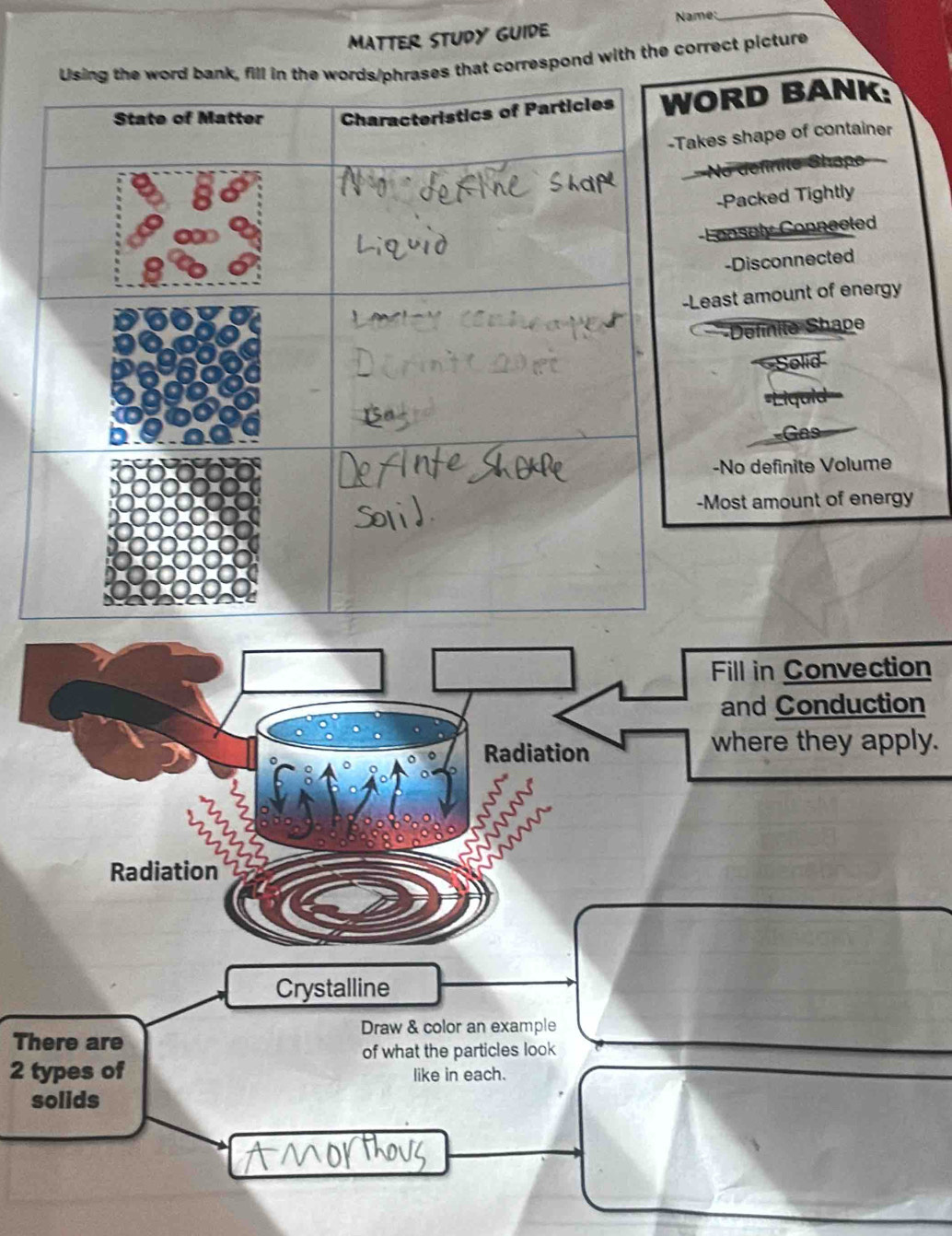 MATTER STUDY GUIDE Name;_ 
Using the word bank, fill in the words/phrases that correspond with the correct picture 
State of Matter Characteristics of Particles WORD BANK. 
-Takes shape of container 
No définile Shape 
-Packed Tightly 
Fonsely Conneeled 
-Disconnected 
-Least amount of energy 
-Definite Shape 
Solid 
==Liquid=== 
Gas 
-No definite Volume 
-Most amount of energy 
Fill in Convection 
and Conduction 
Radiation where they apply. 
Radiation 
Crystalline 
Draw & color an example 
There are 
of what the particles look
2 types of like in each. 
solids