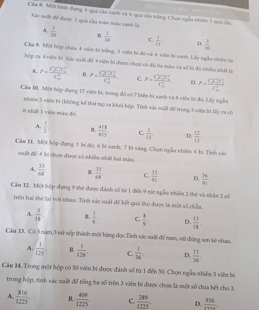 NGO 92 Cựn BàC- 0986,67,67 63
Câu 8. Một bình đựng 4 quả cầu xanh và 6 quả cầu trắng. Chọn ngẫu nhiên 3 quả cầu.
Xác suất để được 3 quá cầu toàn màu xanh là:
A.  1/20 .
B.  1/30 .
C.  1/15 .
D.  3/10 .
Câu 9. Một hộp chứa 4 viên bi trắng, 5 viên bi đỏ và 6 viên bi xanh. Lấy ngẫu nhiên từ
hộp ra 4 viên bi. Xác suất để 4 viên bi được chọn có đủ ba màu và số bi đò nhiều nhất là
A. P=frac (C_4)^1C_5^(2C_6^1)(C_15)^4. B. P=frac (C_4)^1C_5^(3C_6^2)(C_15)^2. C. P=frac (C_4)^1C_5^(2C_6^1)(C_15)^2. D. P=frac (C_4)^1C_5^(2C_6^1)(C_15)^2.
Câu 10. Một hộp đựng 15 viên bi, trong đó có 7 biên bi xanh và 8 viên bi đỏ. Lấy ngẫu
nhiên 3 viên bi (không kể thứ tự) ra khỏi hộp. Tính xác suất để trong 3 viên bi lấy ra có
ít nhất 1 viên màu đỏ.
A.  1/2 .
B.  418/455 .
C.  1/13 .
D.  12/13 .
Câu 11. Một hộp đựng 5 bi đỏ; 6 bi xanh; 7 bi vàng. Chọn ngẫu nhiên 4 bi. Tính xác
suất để 4 bi chọn được có nhiều nhất hai màu.
A.  33/68 .
B.  35/68 .
C.  55/91 
D.  36/91 .
Câu 12. Một hộp đựng 9 thẻ được đánh số từ 1 đến 9 rút ngẫu nhiên 2 thẻ và nhân 2 số
trên hai thẻ lại với nhau. Tính xác suất để kết quả thu được là một số chẵn.
A.  5/18 .
B.  1/6 .
C.  8/9 .
D.  13/18 .
Câu 13. Có 5 nam,5 nữ xếp thành một hàng dọc.Tính xác suất để nam, nữ đứng xen kẽ nhau.
A.  1/125 . B.  1/126 .  1/36 . D.  13/36 .
C.
Câu 14. Trong một hộp có 50 viên bi được đánh số từ 1 đến 50. Chọn ngẫu nhiên 3 viên bi
trong hộp, tính xác suất để tổng ba số trên 3 viên bi được chọn là một số chia hết cho 3.
A.  816/1225 .
B.  409/1225 .
C.  289/1225 .  936/1225 .
D.