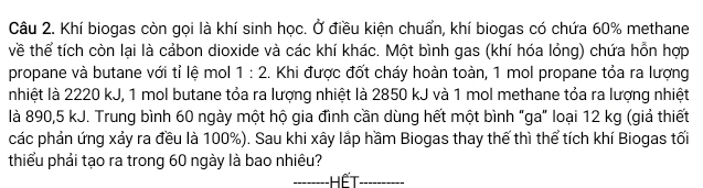 Khí biogas còn gọi là khí sinh học. Ở điều kiện chuẩn, khí biogas có chứa 60% methane 
về thể tích còn lại là cảbon dioxide và các khí khác. Một bình gas (khí hóa lỏng) chứa hỗn hợp 
propane và butane với tỉ lệ mol 1:2.. Khi được đốt cháy hoàn toàn, 1 mol propane tỏa ra lượng 
nhiệt là 2220 kJ, 1 mol butane tỏa ra lượng nhiệt là 2850 kJ và 1 mol methane tỏa ra lượng nhiệt 
là 890,5 kJ. Trung bình 60 ngày một hộ gia đình cần dùng hết một bình "ga" loại 12 kg (giả thiết 
các phản ứng xảy ra đều là 100%). Sau khi xây lắp hầm Biogas thay thế thì thể tích khí Biogas tối 
thiểu phải tạo ra trong 60 ngày là bao nhiêu? 
_HếT_