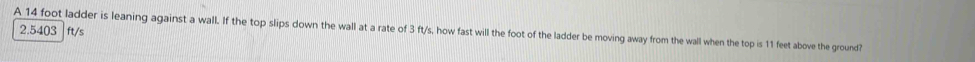 2. 5403 ft/s
A 14 foot ladder is leaning against a wall. If the top slips down the wall at a rate of 3 ft/s, how fast will the foot of the ladder be moving away from the wall when the top is 11 feet above the ground?