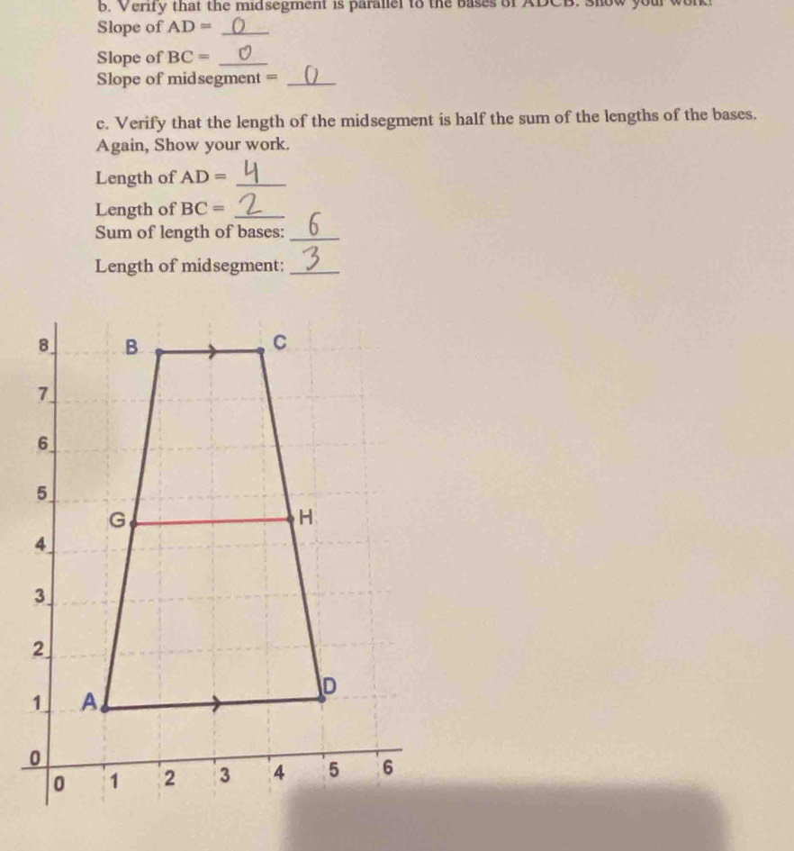 Verify that the midsegment is parallel to the bases of ADCB. show your wor 
Slope of AD= _ 
Slope of BC= _ 
Slope of midsegment =_ 
c. Verify that the length of the midsegment is half the sum of the lengths of the bases. 
Again, Show your work. 
Length of AD= _ 
Length of BC= _ 
Sum of length of bases:_ 
Length of midsegment:_