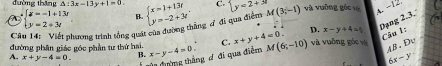 đường thăng △ :3x-13y+1=0. beginarrayl x=1+13t y=-2+3tendarray..
C. boxed y=2+31
A beginarrayl x=-1+13t y=2+3tendarray.. 
B.
Câu 14: Viết phương trình tổng quát của đường thẳng đ đi qua điểm M(3;-1) và vuông góc với A. −12.
D. x-y+4=0
Dạng 2.3.
Câu 1:
AB.Đv
đường phân giác góc phần tư thứ hai. x-y-4=0. C. x+y+4=0. M(6;-10) và vuông góc với
A. x+y-4=0.
B.
Ủn đường thắng đ đi qua điểm
6x-y