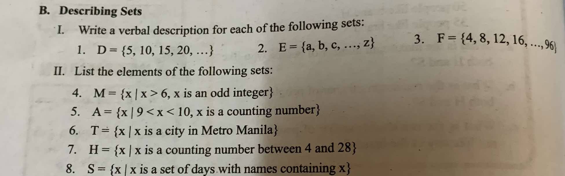 Describing Sets 
I. Write a verbal description for each of the following sets: 
1. D= 5,10,15,20,... 2. E= a,b,c,...,z
3. F= 4,8,12,16,...,96
II. List the elements of the following sets: 
4. M= x|x>6, , x is an odd integer
5. A= x|9 , , x is a counting number 
6. T= x|x is a city in Metro Manila
7. H= x|x is a counting number between 4 and 28  
8. S= x|x is a set of days with names containing x 