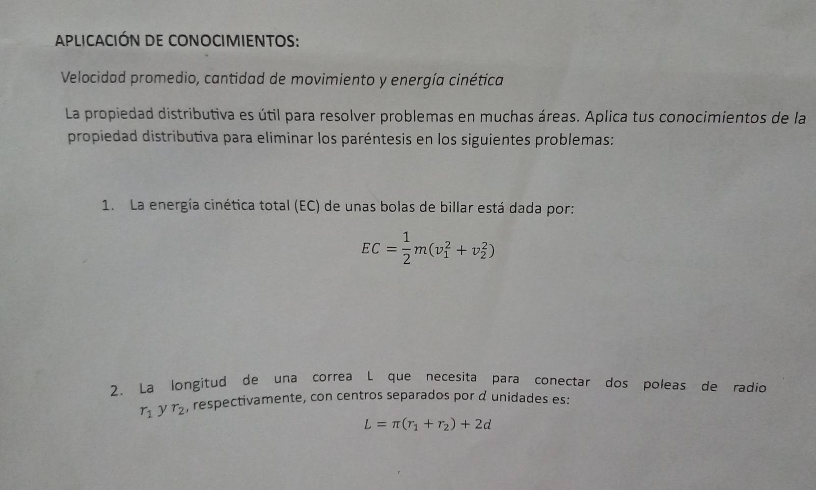 APLICACIÓN DE CONOCIMIENTOS: 
Velocidad promedio, cantidad de movimiento y energía cinética 
La propiedad distributiva es útil para resolver problemas en muchas áreas. Aplica tus conocimientos de la 
propiedad distributiva para eliminar los paréntesis en los siguientes problemas: 
1. La energía cinética total (EC) de unas bolas de billar está dada por:
EC= 1/2 m(v_1^(2+v_2^2)
2. La longitud de una correa L que necesita para conectar dos poleas de radio
r_1) y r_2 , respectivamente, con centros separados por d unidades es:
L=π (r_1+r_2)+2d