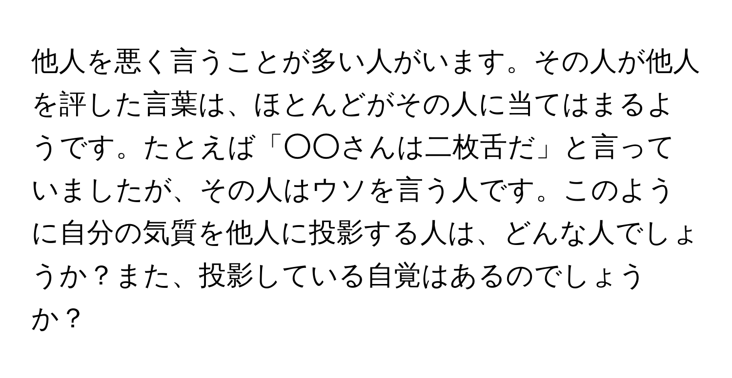 他人を悪く言うことが多い人がいます。その人が他人を評した言葉は、ほとんどがその人に当てはまるようです。たとえば「○○さんは二枚舌だ」と言っていましたが、その人はウソを言う人です。このように自分の気質を他人に投影する人は、どんな人でしょうか？また、投影している自覚はあるのでしょうか？