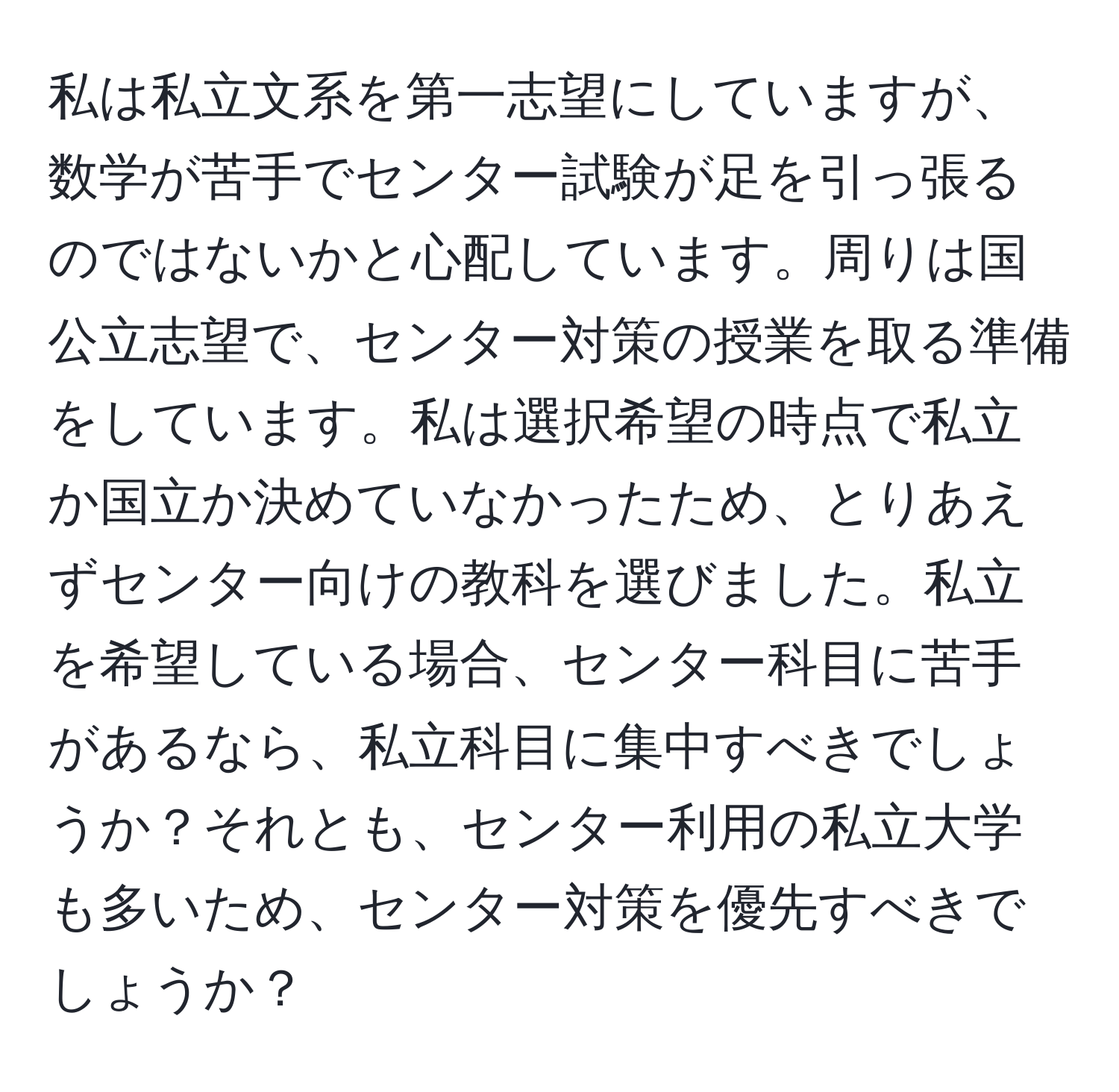 私は私立文系を第一志望にしていますが、数学が苦手でセンター試験が足を引っ張るのではないかと心配しています。周りは国公立志望で、センター対策の授業を取る準備をしています。私は選択希望の時点で私立か国立か決めていなかったため、とりあえずセンター向けの教科を選びました。私立を希望している場合、センター科目に苦手があるなら、私立科目に集中すべきでしょうか？それとも、センター利用の私立大学も多いため、センター対策を優先すべきでしょうか？