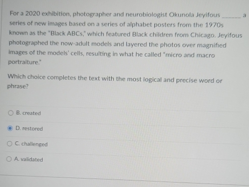 For a 2020 exhibition, photographer and neurobiologist Okunola Jeyifous _a
series of new images based on a series of alphabet posters from the 1970s
known as the "Black ABCs," which featured Black children from Chicago. Jeyifous
photographed the now-adult models and layered the photos over magnified
images of the models' cells, resulting in what he called "micro and macro
portraiture."
Which choice completes the text with the most logical and precise word or
phrase?
B. created
D. restored
C. challenged
A. validated