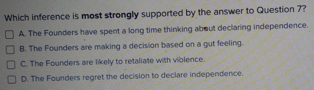 Which inference is most strongly supported by the answer to Question 7?
A. The Founders have spent a long time thinking about declaring independence.
B. The Founders are making a decision based on a gut feeling.
C. The Founders are likely to retaliate with violence.
D. The Founders regret the decision to declare independence.