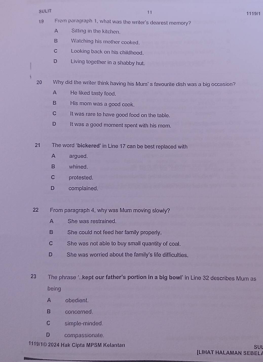 SULIT 11 1119/1
19 From paragraph 1, what was the writer's dearest memory?
A Sitting in the kitchen.
B Watching his mother cooked.
C Looking back on his childhood.
D Living together in a shabby hut.
20 Why did the writer think having his Mum' s favourite dish was a big occasion?
A He liked tasty food.
B His mom was a good cook.
C It was rare to have good food on the table.
D It was a good moment spent with his mom.
21 The word ‘bickered’ in Line 17 can be best replaced with
A argued.
B whined.
C protested.
D complained.
22 From paragraph 4, why was Mum moving slowly?
A She was restrained.
B She could not feed her family properly.
C She was not able to buy small quantity of coal.
D She was worried about the family's life difficulties.
23 The phrase ‘.kept our father’s portion in a big bowl’ in Line 32 describes Mum as
being
A obedient.
B concerned.
C simple-minded.
D compassionate.
1119/1© 2024 Hak Cipta MPSM Kelantan SUL
[LIHAT HALAMAN SEBELA