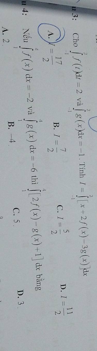 3: Cho ∈tlimits _(-1)^2f(t)dt=2 và ∈tlimits _(-1)^2g(x)dx=-1. Tính I=∈tlimits _(-1)^2[x+2f(x)-3g(x)]dx
A. y= 17/2  I= 7/2  C. I= 5/2 
D. I= 11/2 
B.
u 4: Nếu ∈tlimits _1^4f(x)dx=-2 và ∈tlimits _1^4g(x)dx=-6 thì ∈tlimits _1^4[2f(x)-g(x)+1]dx bǎng
C. 5.
D. 3.
A. 2 B. -4.
。